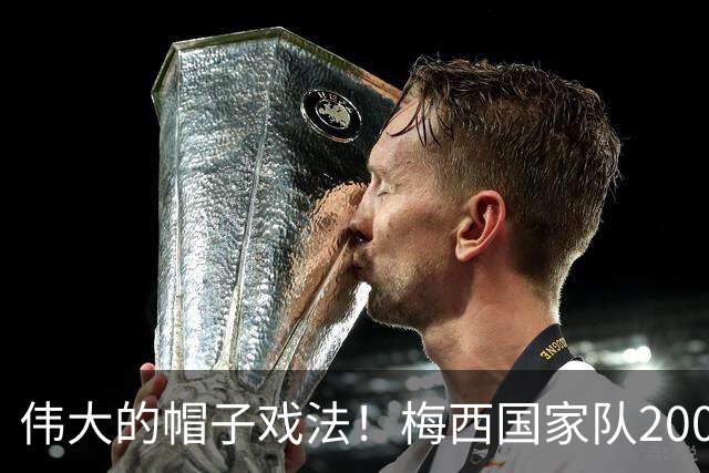 伟大的帽子戏法！梅西国家队200场，一战创8项神奇纪录震古烁今