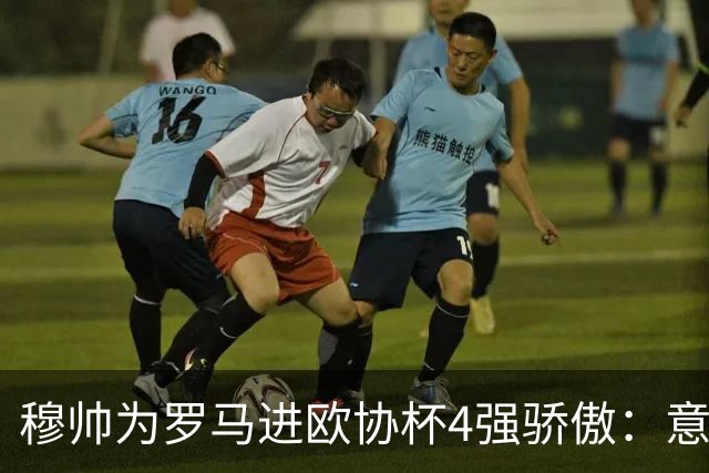 穆帅为罗马进欧协杯4强骄傲：意甲只我们还在踢欧战